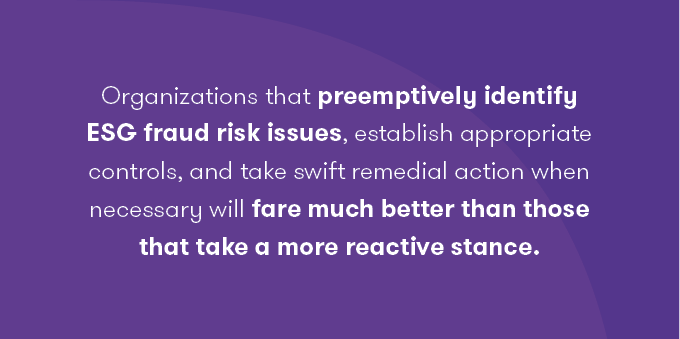 Organizations that preemptively identify ESG fraud risk issues, establish appropriate controls, and take swift remedial action when necessary will fare much better than those that take a more reactive stance. 